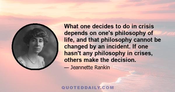 What one decides to do in crisis depends on one's philosophy of life, and that philosophy cannot be changed by an incident. If one hasn't any philosophy in crises, others make the decision.