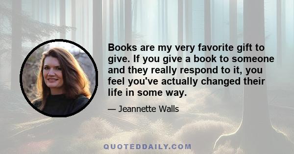 Books are my very favorite gift to give. If you give a book to someone and they really respond to it, you feel you've actually changed their life in some way.