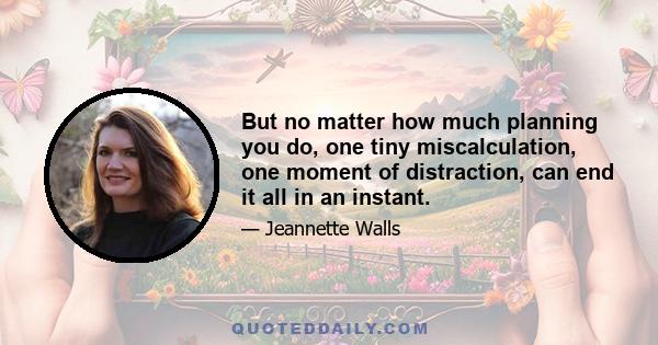 But no matter how much planning you do, one tiny miscalculation, one moment of distraction, can end it all in an instant.