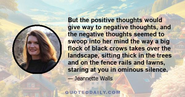 But the positive thoughts would give way to negative thoughts, and the negative thoughts seemed to swoop into her mind the way a big flock of black crows takes over the landscape, sitting thick in the trees and on the