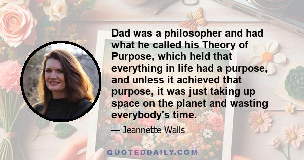 Dad was a philosopher and had what he called his Theory of Purpose, which held that everything in life had a purpose, and unless it achieved that purpose, it was just taking up space on the planet and wasting