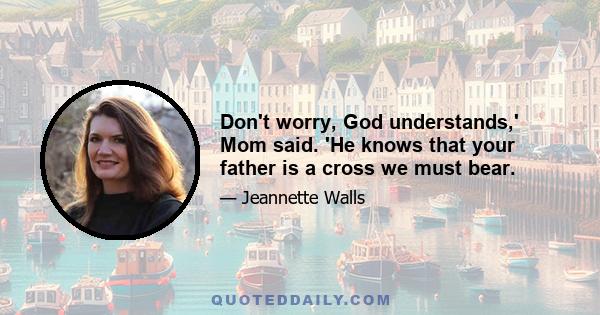 Don't worry, God understands,' Mom said. 'He knows that your father is a cross we must bear.