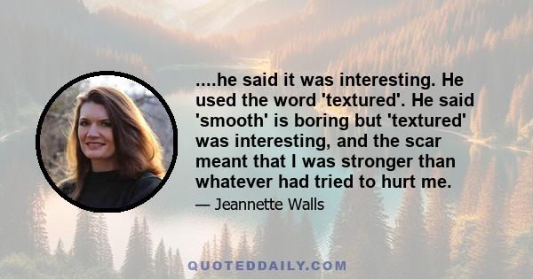 ....he said it was interesting. He used the word 'textured'. He said 'smooth' is boring but 'textured' was interesting, and the scar meant that I was stronger than whatever had tried to hurt me.