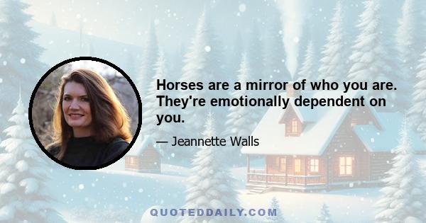 Horses are a mirror of who you are. They're emotionally dependent on you.