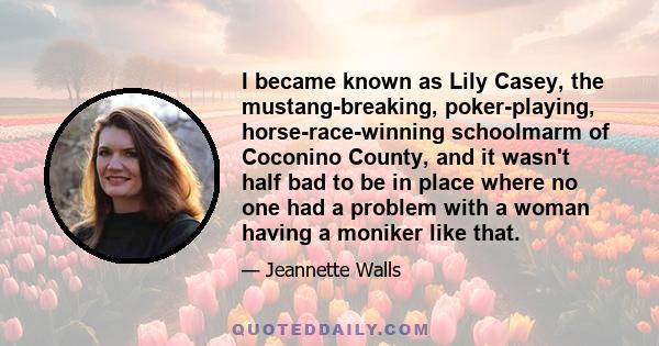 I became known as Lily Casey, the mustang-breaking, poker-playing, horse-race-winning schoolmarm of Coconino County, and it wasn't half bad to be in place where no one had a problem with a woman having a moniker like