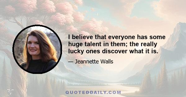 I believe that everyone has some huge talent in them; the really lucky ones discover what it is.