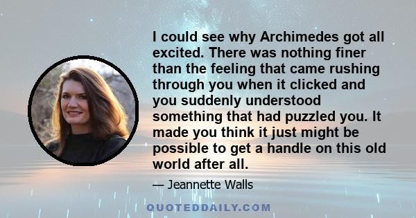 I could see why Archimedes got all excited. There was nothing finer than the feeling that came rushing through you when it clicked and you suddenly understood something that had puzzled you. It made you think it just