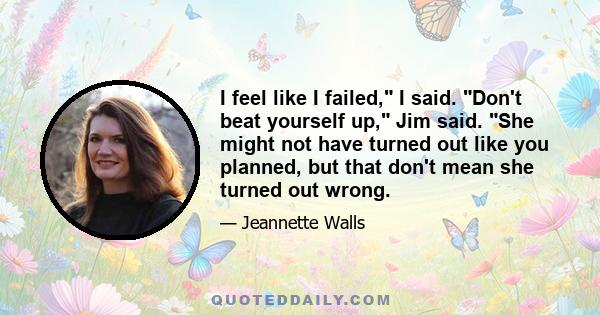 I feel like I failed, I said. Don't beat yourself up, Jim said. She might not have turned out like you planned, but that don't mean she turned out wrong.