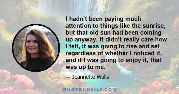 I hadn’t been paying much attention to things like the sunrise, but that old sun had been coming up anyway. It didn’t really care how I felt, it was going to rise and set regardless of whether I noticed it, and if I was 