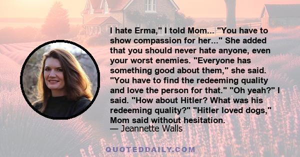 I hate Erma, I told Mom... You have to show compassion for her... She added that you should never hate anyone, even your worst enemies. Everyone has something good about them, she said. You have to find the redeeming