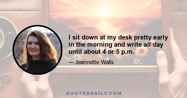 I sit down at my desk pretty early in the morning and write all day until about 4 or 5 p.m.