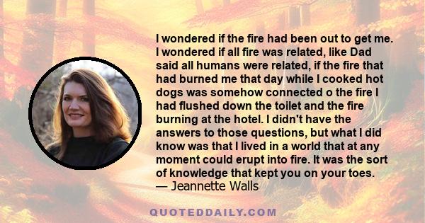 I wondered if the fire had been out to get me. I wondered if all fire was related, like Dad said all humans were related, if the fire that had burned me that day while I cooked hot dogs was somehow connected o the fire