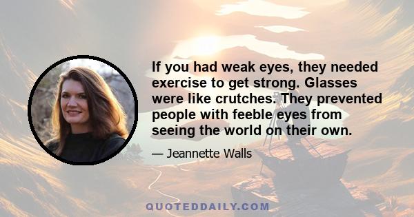 If you had weak eyes, they needed exercise to get strong. Glasses were like crutches. They prevented people with feeble eyes from seeing the world on their own.