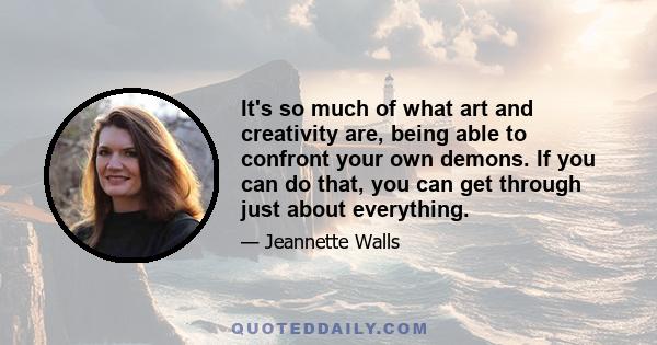 It's so much of what art and creativity are, being able to confront your own demons. If you can do that, you can get through just about everything.