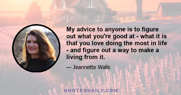 My advice to anyone is to figure out what you're good at - what it is that you love doing the most in life - and figure out a way to make a living from it.