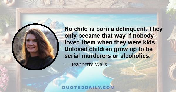 No child is born a delinquent. They only became that way if nobody loved them when they were kids. Unloved children grow up to be serial murderers or alcoholics.