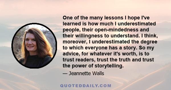 One of the many lessons I hope I've learned is how much I underestimated people, their open-mindedness and their willingness to understand. I think, moreover, I underestimated the degree to which everyone has a story.