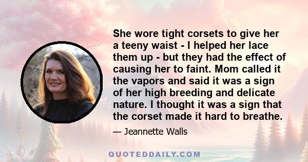 She wore tight corsets to give her a teeny waist - I helped her lace them up - but they had the effect of causing her to faint. Mom called it the vapors and said it was a sign of her high breeding and delicate nature. I 