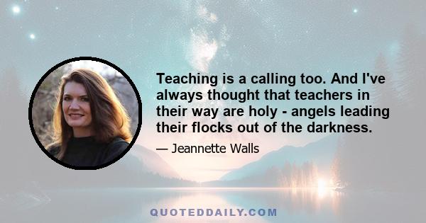 Teaching is a calling too. And I've always thought that teachers in their way are holy - angels leading their flocks out of the darkness.