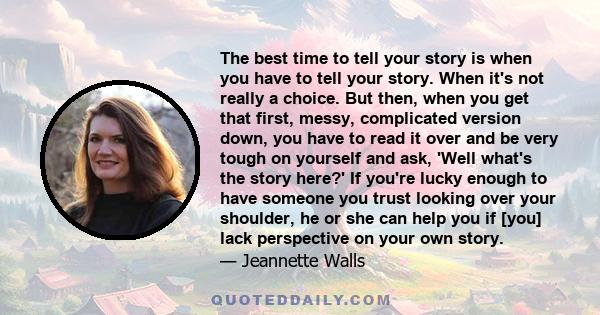 The best time to tell your story is when you have to tell your story. When it's not really a choice. But then, when you get that first, messy, complicated version down, you have to read it over and be very tough on