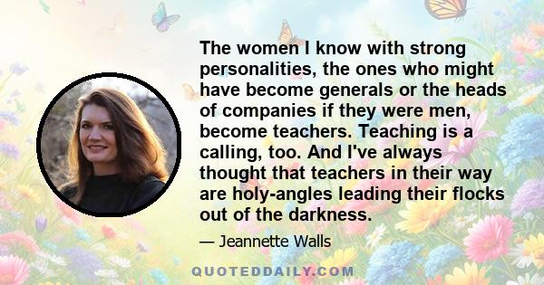 The women I know with strong personalities, the ones who might have become generals or the heads of companies if they were men, become teachers. Teaching is a calling, too. And I've always thought that teachers in their 