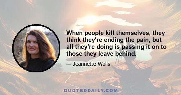 When people kill themselves, they think they're ending the pain, but all they're doing is passing it on to those they leave behind.