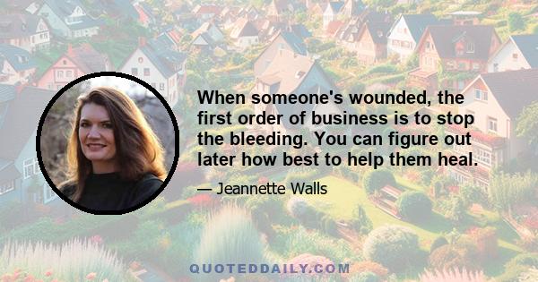 When someone's wounded, the first order of business is to stop the bleeding. You can figure out later how best to help them heal.