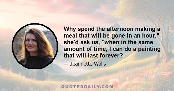 Why spend the afternoon making a meal that will be gone in an hour, she'd ask us, when in the same amount of time, I can do a painting that will last forever?