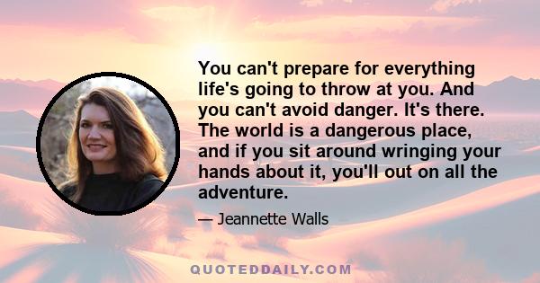 You can't prepare for everything life's going to throw at you. And you can't avoid danger. It's there. The world is a dangerous place, and if you sit around wringing your hands about it, you'll out on all the adventure.