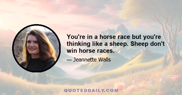 You're in a horse race but you're thinking like a sheep. Sheep don't win horse races.