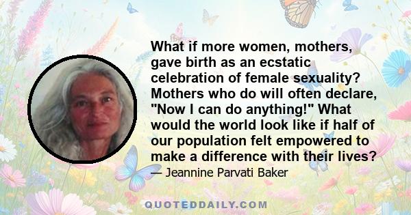 What if more women, mothers, gave birth as an ecstatic celebration of female sexuality? Mothers who do will often declare, Now I can do anything! What would the world look like if half of our population felt empowered