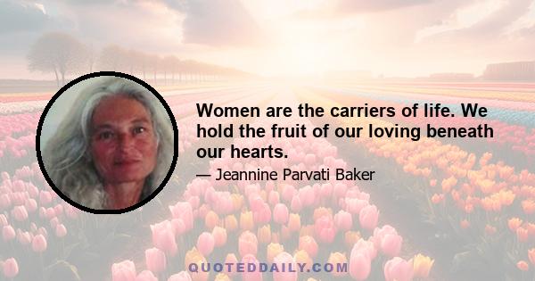 Women are the carriers of life. We hold the fruit of our loving beneath our hearts.