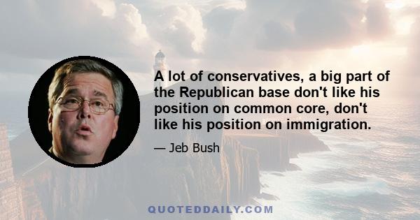 A lot of conservatives, a big part of the Republican base don't like his position on common core, don't like his position on immigration.