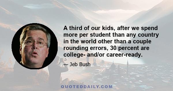 A third of our kids, after we spend more per student than any country in the world other than a couple rounding errors, 30 percent are college- and/or career-ready.