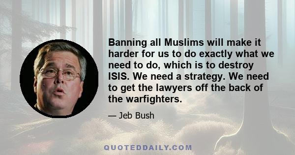 Banning all Muslims will make it harder for us to do exactly what we need to do, which is to destroy ISIS. We need a strategy. We need to get the lawyers off the back of the warfighters.