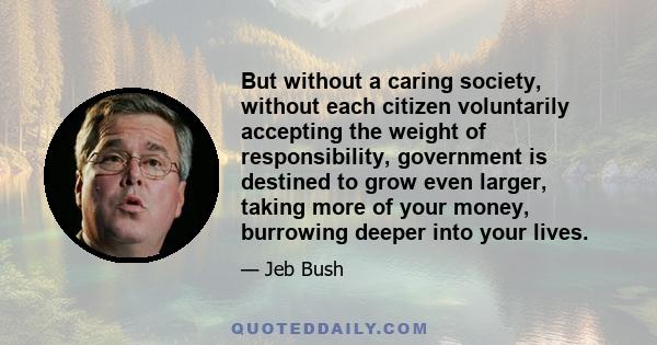 But without a caring society, without each citizen voluntarily accepting the weight of responsibility, government is destined to grow even larger, taking more of your money, burrowing deeper into your lives.