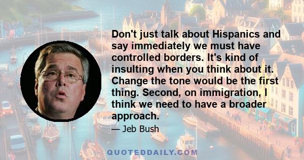 Don't just talk about Hispanics and say immediately we must have controlled borders. It's kind of insulting when you think about it. Change the tone would be the first thing. Second, on immigration, I think we need to