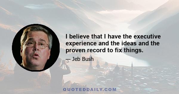 I believe that I have the executive experience and the ideas and the proven record to fix things.