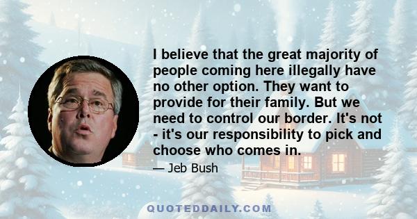 I believe that the great majority of people coming here illegally have no other option. They want to provide for their family. But we need to control our border. It's not - it's our responsibility to pick and choose who 