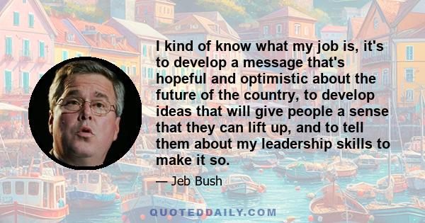 I kind of know what my job is, it's to develop a message that's hopeful and optimistic about the future of the country, to develop ideas that will give people a sense that they can lift up, and to tell them about my