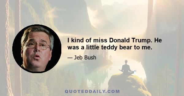 I kind of miss Donald Trump. He was a little teddy bear to me.