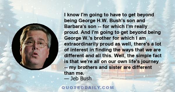 I know I'm going to have to get beyond being George H.W. Bush's son and Barbara's son -- for which I'm really proud. And I'm going to get beyond being George W.'s brother for which I am extraordinarily proud as well,