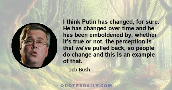 I think Putin has changed, for sure. He has changed over time and he has been emboldened by, whether it's true or not, the perception is that we've pulled back, so people do change and this is an example of that.