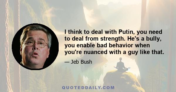 I think to deal with Putin, you need to deal from strength. He's a bully, you enable bad behavior when you're nuanced with a guy like that.