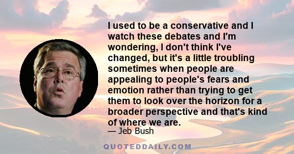 I used to be a conservative and I watch these debates and I'm wondering, I don't think I've changed, but it's a little troubling sometimes when people are appealing to people's fears and emotion rather than trying to