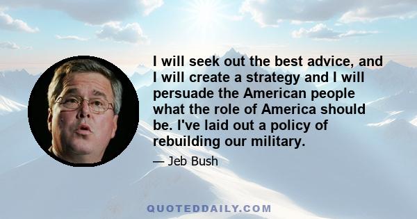 I will seek out the best advice, and I will create a strategy and I will persuade the American people what the role of America should be. I've laid out a policy of rebuilding our military.