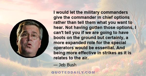 I would let the military commanders give the commander in chief options rather than tell them what you want to hear. Not having gotten those options, I can't tell you if we are going to have boots on the ground but