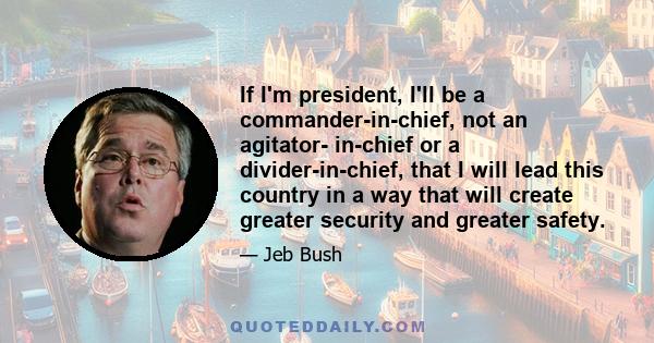 If I'm president, I'll be a commander-in-chief, not an agitator- in-chief or a divider-in-chief, that I will lead this country in a way that will create greater security and greater safety.