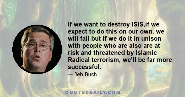 If we want to destroy ISIS,if we expect to do this on our own, we will fail but if we do it in unison with people who are also are at risk and threatened by Islamic Radical terrorism, we'll be far more successful.