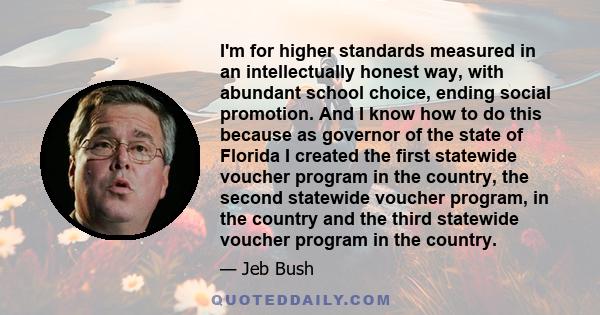 I'm for higher standards measured in an intellectually honest way, with abundant school choice, ending social promotion. And I know how to do this because as governor of the state of Florida I created the first